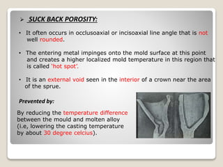  SUCK BACK POROSITY:
• It often occurs in occlusoaxial or incisoaxial line angle that is not
well rounded.
• The entering metal impinges onto the mold surface at this point
and creates a higher localized mold temperature in this region that
is called ‘hot spot’.
• It is an external void seen in the interior of a crown near the area
of the sprue.
By reducing the temperature difference
between the mould and molten alloy
(i.e, lowering the casting temperature
by about 30 degree celcius).
Prevented by:
 