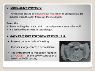  SUBSURFACE POROSITY:
• They may be caused by simultaneous nucleation of solid grains & gas
bubbles when the alloy freezes at the mold walls.
Prevention:
 By controlling the rate at which the molten metal enters the mold.
 It is reduced by increase in sprue length.
 BACK PRESSURE POROSITY/ RESIDUAL AIR:
• Present on inner side of casting.
• Produces large concave depressions.
• The entrapment is frequently found in
a “POCKET” at the cavity surface of a
crown or MOD casting.
 