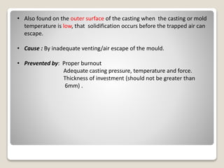 • Also found on the outer surface of the casting when the casting or mold
temperature is low, that solidification occurs before the trapped air can
escape.
• Cause : By inadequate venting/air escape of the mould.
• Prevented by: Proper burnout
Adequate casting pressure, temperature and force.
Thickness of investment (should not be greater than
6mm) .
 