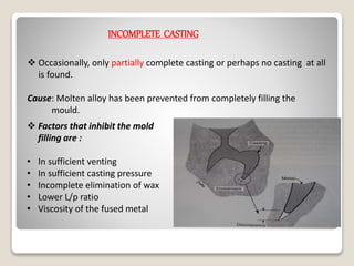 INCOMPLETE CASTING
 Occasionally, only partially complete casting or perhaps no casting at all
is found.
Cause: Molten alloy has been prevented from completely filling the
mould.
 Factors that inhibit the mold
filling are :
• In sufficient venting
• In sufficient casting pressure
• Incomplete elimination of wax
• Lower L/p ratio
• Viscosity of the fused metal
 