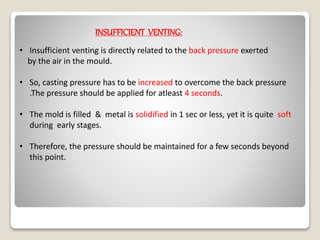 INSUFFICIENT VENTING:
• Insufficient venting is directly related to the back pressure exerted
by the air in the mould.
• So, casting pressure has to be increased to overcome the back pressure
.The pressure should be applied for atleast 4 seconds.
• The mold is filled & metal is solidified in 1 sec or less, yet it is quite soft
during early stages.
• Therefore, the pressure should be maintained for a few seconds beyond
this point.
 