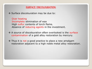 SURFACE DISCOLOURATION:
 Surface discolouration may be due to:
Over heating
Incomplete elimination of wax
High sulfur contents of torch flame.
Absence of reducing agents in the investment.
 A source of discolouration often overlooked is the surface
contamination of a gold alloy restoration by mercury.
 Thus it is not a good practice to place a new amalgam
restoration adjacent to a high noble metal alloy restoration.
 
