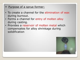  Purpose of a sprue former:
• To create a channel for the elimination of wax
during burnout.
• Forms a channel for entry of molten alloy
during casting.
• Provides a reservoir of molten metal which
compensates for alloy shrinkage during
solidification
 