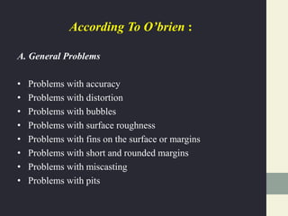 According To O’brien :
A. General Problems
• Problems with accuracy
• Problems with distortion
• Problems with bubbles
• Problems with surface roughness
• Problems with fins on the surface or margins
• Problems with short and rounded margins
• Problems with miscasting
• Problems with pits
 
