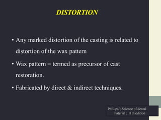 DISTORTION
• Any marked distortion of the casting is related to
distortion of the wax pattern
• Wax pattern = termed as precursor of cast
restoration.
• Fabricated by direct & indirect techniques.
Phillips’; Science of dental
material ; 11th edition
 
