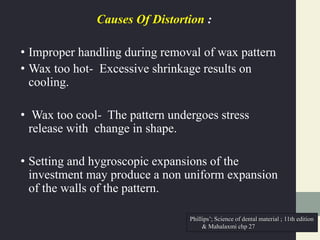 Causes Of Distortion :
• Improper handling during removal of wax pattern
• Wax too hot- Excessive shrinkage results on
cooling.
• Wax too cool- The pattern undergoes stress
release with change in shape.
• Setting and hygroscopic expansions of the
investment may produce a non uniform expansion
of the walls of the pattern.
Phillips’; Science of dental material ; 11th edition
& Mahalaxmi chp 27
 
