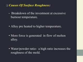  Causes Of Surface Roughness:
• Breakdown of the investment at excessive
burnout temperature.
• Alloy pre heated to higher temperature.
• More force is generated in flow of molten
alloy.
• Water/powder ratio- a high ratio increases the
roughness of the mold.
 