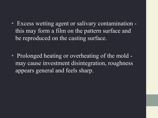 • Excess wetting agent or salivary contamination -
this may form a film on the pattern surface and
be reproduced on the casting surface.
• Prolonged heating or overheating of the mold -
may cause investment disintegration, roughness
appears general and feels sharp.
 