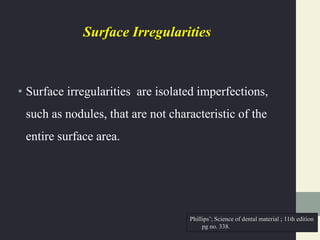 Surface Irregularities
• Surface irregularities are isolated imperfections,
such as nodules, that are not characteristic of the
entire surface area.
Phillips’; Science of dental material ; 11th edition
pg no. 338.
 