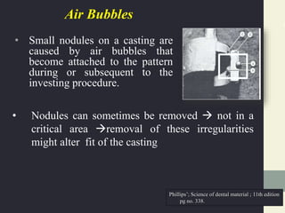 Air Bubbles
• Small nodules on a casting are
caused by air bubbles that
become attached to the pattern
during or subsequent to the
investing procedure.
• Nodules can sometimes be removed  not in a
critical area removal of these irregularities
might alter fit of the casting
Phillips’; Science of dental material ; 11th edition
pg no. 338.
 