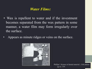 Water Films:
• Wax is repellent to water and if the investment
becomes separated from the wax pattern in some
manner, a water film may form irregularly over
the surface.
• Appears as minute ridges or veins on the surface.
Phillips’; Science of dental material ; 11th edition
pg no. 339.
 