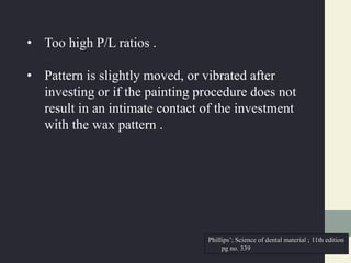 • Too high P/L ratios .
• Pattern is slightly moved, or vibrated after
investing or if the painting procedure does not
result in an intimate contact of the investment
with the wax pattern .
Phillips’; Science of dental material ; 11th edition
pg no. 339
 