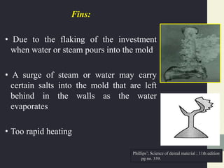 Fins:
• Due to the flaking of the investment
when water or steam pours into the mold
• A surge of steam or water may carry
certain salts into the mold that are left
behind in the walls as the water
evaporates
• Too rapid heating
Phillips’; Science of dental material ; 11th edition
pg no. 339.
 