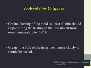 To Avoid Fins Or Spines
• Gradual heating of the mold- at least 60 min should
elapse during the heating of the investment from
room temperature to 700º C.
• Greater the bulk of the investment, more slowly it
should be heated.
Phillips’; Science of dental material ; 11th edition
pg no. 339.
 