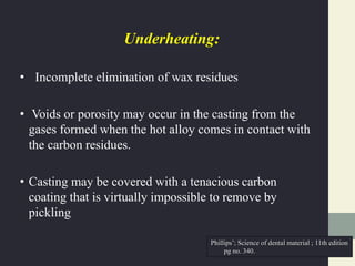 Underheating:
• Incomplete elimination of wax residues
• Voids or porosity may occur in the casting from the
gases formed when the hot alloy comes in contact with
the carbon residues.
• Casting may be covered with a tenacious carbon
coating that is virtually impossible to remove by
pickling
Phillips’; Science of dental material ; 11th edition
pg no. 340.
 