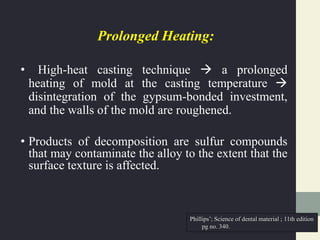 Prolonged Heating:
• High-heat casting technique  a prolonged
heating of mold at the casting temperature 
disintegration of the gypsum-bonded investment,
and the walls of the mold are roughened.
• Products of decomposition are sulfur compounds
that may contaminate the alloy to the extent that the
surface texture is affected.
Phillips’; Science of dental material ; 11th edition
pg no. 340.
 