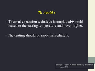 To Avoid :
• Thermal expansion technique is employed mold
heated to the casting temperature and never higher.
• The casting should be made immediately.
Phillips’; Science of dental material ; 11th edition
pg no. 340.
 