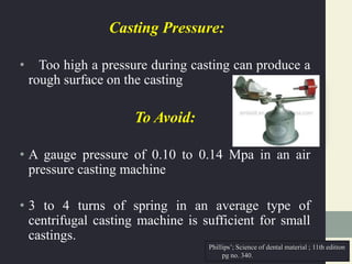 Casting Pressure:
• Too high a pressure during casting can produce a
rough surface on the casting
To Avoid:
• A gauge pressure of 0.10 to 0.14 Mpa in an air
pressure casting machine
• 3 to 4 turns of spring in an average type of
centrifugal casting machine is sufficient for small
castings.
Phillips’; Science of dental material ; 11th edition
pg no. 340.
 