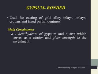 GYPSUM- BONDED
• Used for casting of gold alloy inlays, onlays,
crowns and fixed partial dentures.
Main Constituents:-
a - hemihydrate of gypsum and quartz which
serves as a binder and gives strength to the
investment.
Mahalaxmi chp 26 pg no. 503- 511..
 