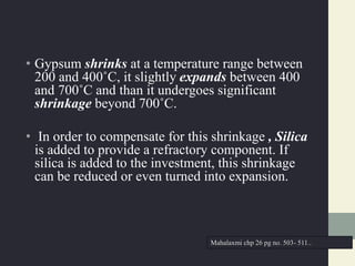 • Gypsum shrinks at a temperature range between
200 and 400˚C, it slightly expands between 400
and 700˚C and than it undergoes significant
shrinkage beyond 700˚C.
• In order to compensate for this shrinkage , Silica
is added to provide a refractory component. If
silica is added to the investment, this shrinkage
can be reduced or even turned into expansion.
Mahalaxmi chp 26 pg no. 503- 511..
 