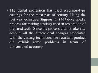 • The dental profession has used precision-type
castings for the most part of century. Using the
lost wax technique, Taggart in 1907 developed a
process for making castings used in restoration of
prepared teeth. Since the process did not take into
account all the dimensional changes associated
with the casting technique, the resultant product
did exhibit some problems in terms of
dimensional accuracy.
 