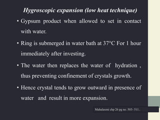 Hygroscopic expansion (low heat technique)
• Gypsum product when allowed to set in contact
with water.
• Ring is submerged in water bath at 37°C For 1 hour
immediately after investing.
• The water then replaces the water of hydration ,
thus preventing confinement of crystals growth.
• Hence crystal tends to grow outward in presence of
water and result in more expansion.
Mahalaxmi chp 26 pg no. 503- 511..
 