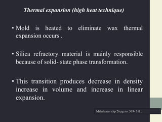 Thermal expansion (high heat technique)
• Mold is heated to eliminate wax thermal
expansion occurs .
• Silica refractory material is mainly responsible
because of solid- state phase transformation.
• This transition produces decrease in density
increase in volume and increase in linear
expansion.
Mahalaxmi chp 26 pg no. 503- 511..
 