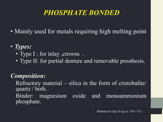 PHOSPHATE BONDED
• Mainly used for metals requiring high melting point
• Types:
• Type I : for inlay ,crowns .
• Type II: for partial denture and removable prosthesis.
Composition:
Refractory material – silica in the form of cristobalite/
quartz / both.
Binder: magnesium oxide and monoammonium
phosphate.
Mahalaxmi chp 26 pg no. 503- 511..
 