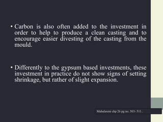 • Carbon is also often added to the investment in
order to help to produce a clean casting and to
encourage easier divesting of the casting from the
mould.
• Differently to the gypsum based investments, these
investment in practice do not show signs of setting
shrinkage, but rather of slight expansion.
Mahalaxmi chp 26 pg no. 503- 511..
 