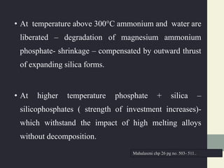 • At temperature above 300°C ammonium and water are
liberated – degradation of magnesium ammonium
phosphate- shrinkage – compensated by outward thrust
of expanding silica forms.
• At higher temperature phosphate + silica –
silicophosphates ( strength of investment increases)-
which withstand the impact of high melting alloys
without decomposition.
Mahalaxmi chp 26 pg no. 503- 511..
 