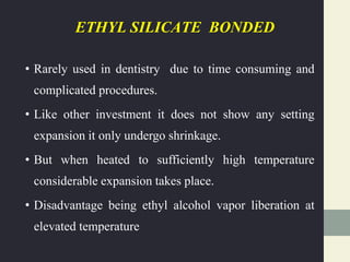 ETHYL SILICATE BONDED
• Rarely used in dentistry due to time consuming and
complicated procedures.
• Like other investment it does not show any setting
expansion it only undergo shrinkage.
• But when heated to sufficiently high temperature
considerable expansion takes place.
• Disadvantage being ethyl alcohol vapor liberation at
elevated temperature
 