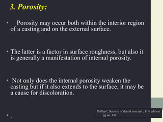 3. Porosity:
• Porosity may occur both within the interior region
of a casting and on the external surface.
• The latter is a factor in surface roughness, but also it
is generally a manifestation of internal porosity.
• Not only does the internal porosity weaken the
casting but if it also extends to the surface, it may be
a cause for discoloration.
• .
Phillips’; Science of dental material ; 11th edition
pg no. 342.
 