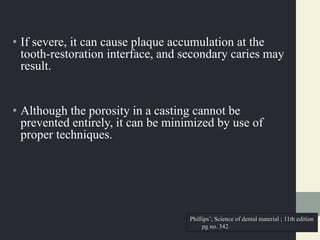 • If severe, it can cause plaque accumulation at the
tooth-restoration interface, and secondary caries may
result.
• Although the porosity in a casting cannot be
prevented entirely, it can be minimized by use of
proper techniques.
Phillips’; Science of dental material ; 11th edition
pg no. 342.
 
