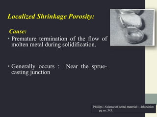 Localized Shrinkage Porosity:
Cause:
• Premature termination of the flow of
molten metal during solidification.
• Generally occurs : Near the sprue-
casting junction
Phillips’; Science of dental material ; 11th edition
pg no. 343.
 