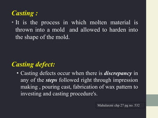 Casting :
• It is the process in which molten material is
thrown into a mold and allowed to harden into
the shape of the mold.
Casting defect:
• Casting defects occur when there is discrepancy in
any of the steps followed right through impression
making , pouring cast, fabrication of wax pattern to
investing and casting procedure's.
Mahalaxmi chp 27 pg no. 532
 