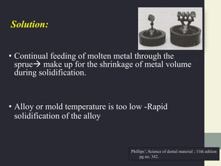 Solution:
• Continual feeding of molten metal through the
sprue make up for the shrinkage of metal volume
during solidification.
• Alloy or mold temperature is too low -Rapid
solidification of the alloy
Phillips’; Science of dental material ; 11th edition
pg no. 342.
 