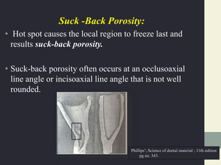 Suck -Back Porosity:
• Hot spot causes the local region to freeze last and
results suck-back porosity.
• Suck-back porosity often occurs at an occlusoaxial
line angle or incisoaxial line angle that is not well
rounded.
Phillips’; Science of dental material ; 11th edition
pg no. 343.
 