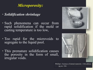 Microporosity:
• Solidification shrinkage
• Such phenomena can occur from
rapid solidification if the mold or
casting temperature is too low,
• Too rapid for the microvoids to
segregate to the liquid pool.
• This premature solidification causes
the porosity in the form of small,
irregular voids.
Phillips’; Science of dental material ; 11th edition
pg no. 344.
 