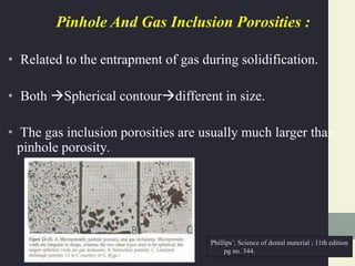 Pinhole And Gas Inclusion Porosities :
• Related to the entrapment of gas during solidification.
• Both Spherical contourdifferent in size.
• The gas inclusion porosities are usually much larger than
pinhole porosity.
Phillips’; Science of dental material ; 11th edition
pg no. 344.
 