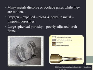 • Many metals dissolve or occlude gases while they
are molten.
• Oxygen – expelled – blebs & pores in metal –
pinpoint porosities.
• Large spherical porosity – poorly adjusted torch
flame.
Phillips’; Science of dental material ; 11th edition
pg no. 344.
 