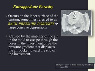 Entrapped-air Porosity
- Occurs on the inner surface of the
casting, sometimes referred to as
BACK-PRESSURE POROSITY
large concave depressions
• Caused by the inability of the air
in the mold to escape through the
pores in the investment or by the
pressure gradient that displaces
the air pocket toward the end of
the investment.
Phillips’; Science of dental material ; 11th edition
pg no. 346.
 