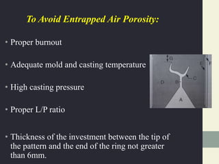 To Avoid Entrapped Air Porosity:
• Proper burnout
• Adequate mold and casting temperature
• High casting pressure
• Proper L/P ratio
• Thickness of the investment between the tip of
the pattern and the end of the ring not greater
than 6mm.
 