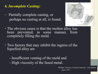 4. Incomplete Casting:
• Partially complete casting, or
perhaps no casting at all, is found.
• The obvious cause is that the molten alloy has
been prevented, in some manner, from
completely filling the mold.
• Two factors that may inhibit the ingress of the
liquefied alloy are
- Insufficient venting of the mold and
- High viscosity of the fused metal.
Phillips’; Science of dental material ; 11th edition
pg no. 347.
 