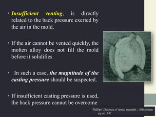 • Insufficient venting, is directly
related to the back pressure exerted by
the air in the mold.
• If the air cannot be vented quickly, the
molten alloy does not fill the mold
before it solidifies.
• In such a case, the magnitude of the
casting pressure should be suspected.
• If insufficient casting pressure is used,
the back pressure cannot be overcome
Phillips’; Science of dental material ; 11th edition
pg no. 347.
 