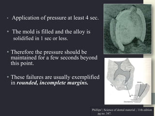 • Application of pressure at least 4 sec.
• The mold is filled and the alloy is
solidified in 1 sec or less.
• Therefore the pressure should be
maintained for a few seconds beyond
this point.
• These failures are usually exemplified
in rounded, incomplete margins.
Phillips’; Science of dental material ; 11th edition
pg no. 347.
 