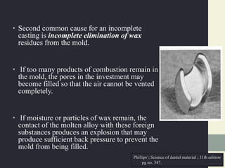 • Second common cause for an incomplete
casting is incomplete elimination of wax
residues from the mold.
• If too many products of combustion remain in
the mold, the pores in the investment may
become filled so that the air cannot be vented
completely.
• If moisture or particles of wax remain, the
contact of the molten alloy with these foreign
substances produces an explosion that may
produce sufficient back pressure to prevent the
mold from being filled.
Phillips’; Science of dental material ; 11th edition
pg no. 347.
 