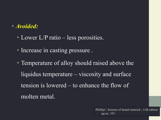 • Avoided:
• Lower L/P ratio – less porosities.
• Increase in casting pressure .
• Temperature of alloy should raised above the
liquidus temperature – viscosity and surface
tension is lowered – to enhance the flow of
molten metal.
Phillips’; Science of dental material ; 11th edition
pg no. 347.
 