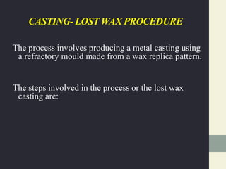 CASTING- LOST WAX PROCEDURE
The process involves producing a metal casting using
a refractory mould made from a wax replica pattern.
The steps involved in the process or the lost wax
casting are:
 