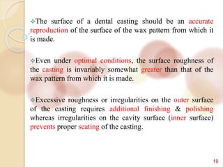 10
The surface of a dental casting should be an accurate
reproduction of the surface of the wax pattern from which it
is made.
Even under optimal conditions, the surface roughness of
the casting is invariably somewhat greater than that of the
wax pattern from which it is made.
Excessive roughness or irregularities on the outer surface
of the casting requires additional finishing & polishing
whereas irregularities on the cavity surface (inner surface)
prevents proper seating of the casting.
 