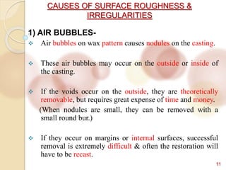 CAUSES OF SURFACE ROUGHNESS &
IRREGULARITIES
11
1) AIR BUBBLES-
 Air bubbles on wax pattern causes nodules on the casting.
 These air bubbles may occur on the outside or inside of
the casting.
 If the voids occur on the outside, they are theoretically
removable, but requires great expense of time and money.
(When nodules are small, they can be removed with a
small round bur.)
 If they occur on margins or internal surfaces, successful
removal is extremely difficult & often the restoration will
have to be recast.
 